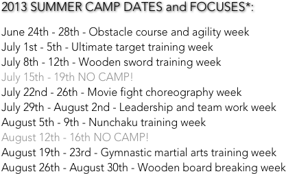2013 SUMMER CAMP DATES and FOCUSES*:

June 24th - 28th - Obstacle course and agility week
July 1st - 5th - Ultimate target training week
July 8th - 12th - Wooden sword training week
July 15th - 19th NO CAMP!
July 22nd - 26th - Movie fight choreography week 
July 29th - August 2nd - Leadership and team work week
August 5th - 9th - Nunchaku training week
August 12th - 16th NO CAMP!
August 19th - 23rd - Gymnastic martial arts training week
August 26th - August 30th - Wooden board breaking week
